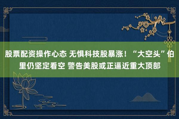股票配资操作心态 无惧科技股暴涨！“大空头”伯里仍坚定看空 警告美股或正逼近重大顶部