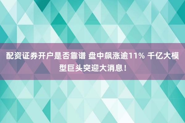 配资证券开户是否靠谱 盘中飙涨逾11% 千亿大模型巨头突迎大消息！