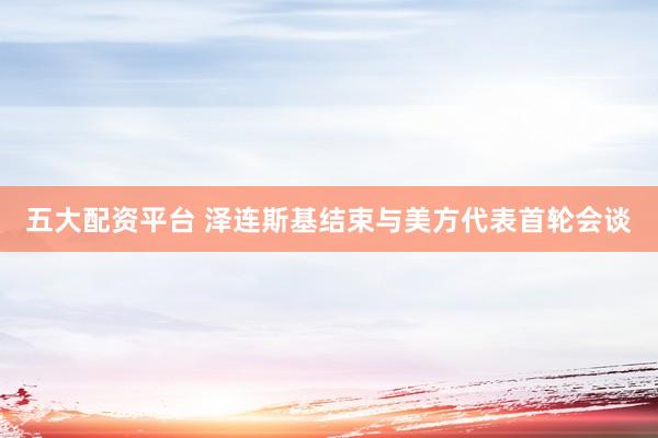 五大配资平台 泽连斯基结束与美方代表首轮会谈