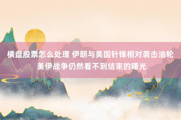 横盘股票怎么处理 伊朗与美国针锋相对袭击油轮 美伊战争仍然看不到结束的曙光