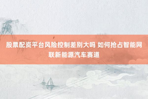 股票配资平台风险控制差别大吗 如何抢占智能网联新能源汽车赛道