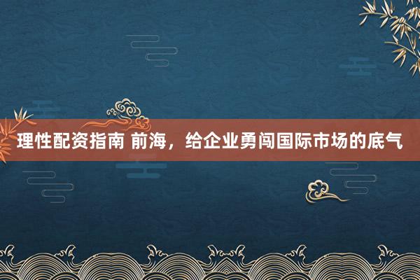 理性配资指南 前海，给企业勇闯国际市场的底气