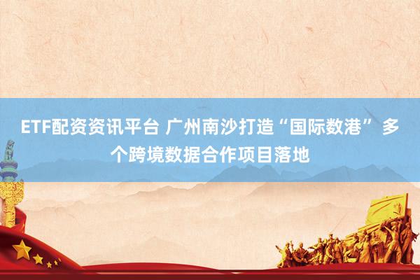 ETF配资资讯平台 广州南沙打造“国际数港” 多个跨境数据合作项目落地