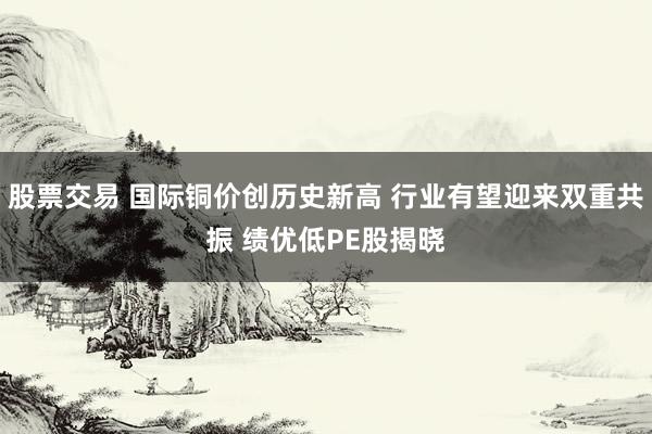 股票交易 国际铜价创历史新高 行业有望迎来双重共振 绩优低PE股揭晓