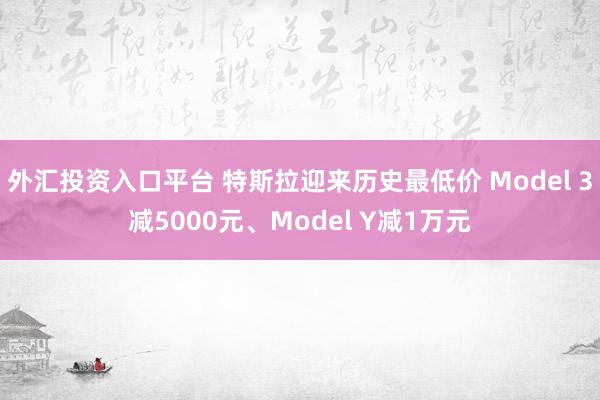 外汇投资入口平台 特斯拉迎来历史最低价 Model 3减5000元、Model Y减1万元
