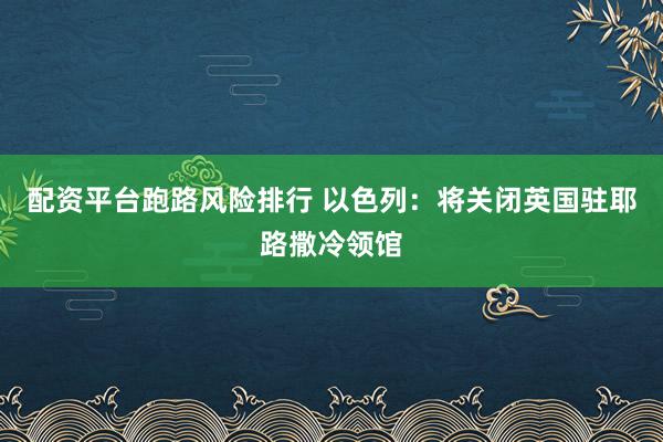 配资平台跑路风险排行 以色列：将关闭英国驻耶路撒冷领馆