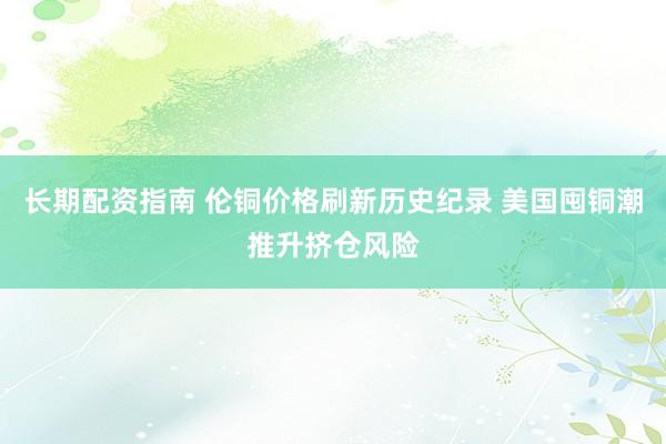 长期配资指南 伦铜价格刷新历史纪录 美国囤铜潮推升挤仓风险