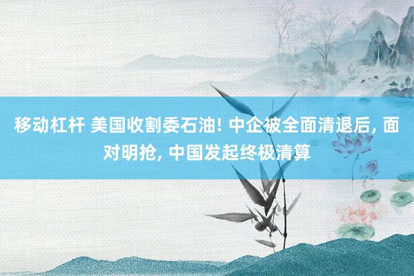 移动杠杆 美国收割委石油! 中企被全面清退后, 面对明抢, 中国发起终极清算