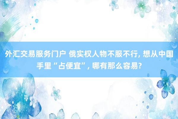 外汇交易服务门户 俄实权人物不服不行, 想从中国手里“占便宜”, 哪有那么容易?
