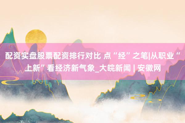 配资实盘股票配资排行对比 点“经”之笔|从职业“上新”看经济新气象_大皖新闻 | 安徽网