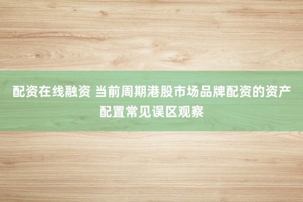 配资在线融资 当前周期港股市场品牌配资的资产配置常见误区观察
