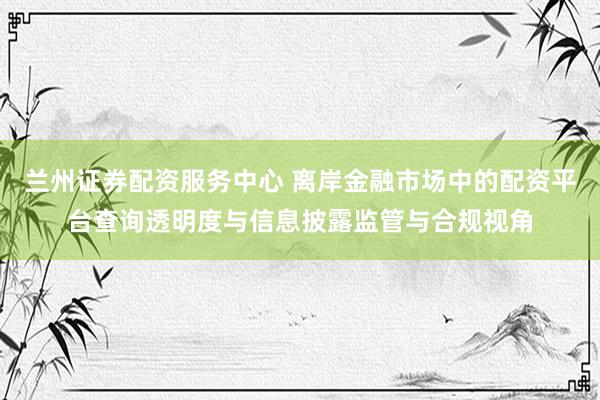 兰州证券配资服务中心 离岸金融市场中的配资平台查询透明度与信息披露监管与合规视角