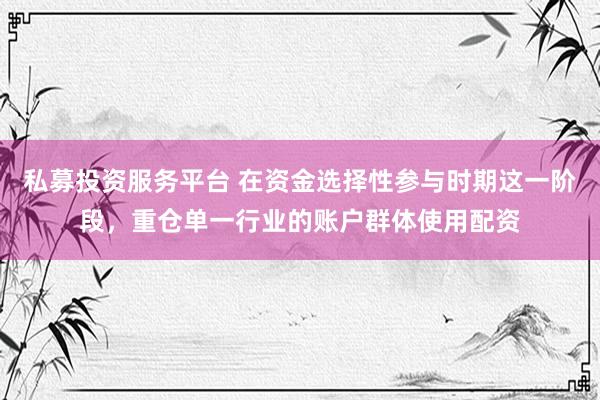 私募投资服务平台 在资金选择性参与时期这一阶段，重仓单一行业的账户群体使用配资