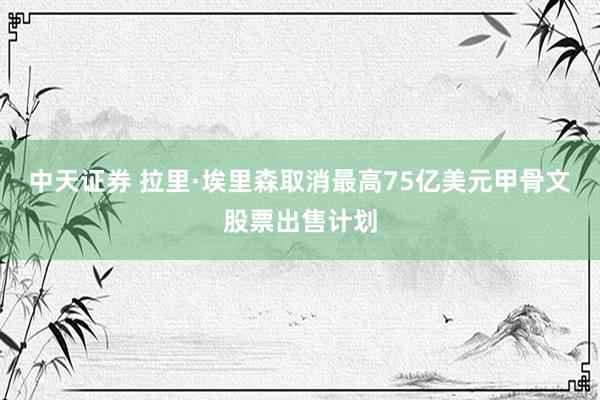 中天证券 拉里·埃里森取消最高75亿美元甲骨文股票出售计划