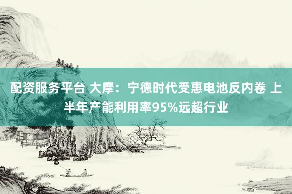 配资服务平台 大摩:宁德时代受惠电池反内卷 上半年产能利用率95%远超行业