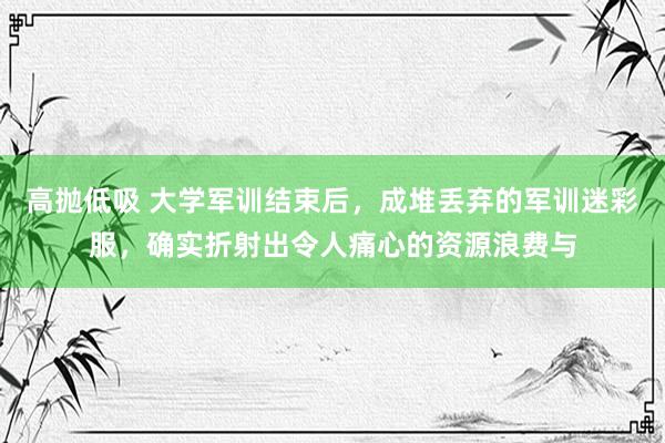 高抛低吸 大学军训结束后,成堆丢弃的军训迷彩服,确实折射出令人痛心的资源浪费与