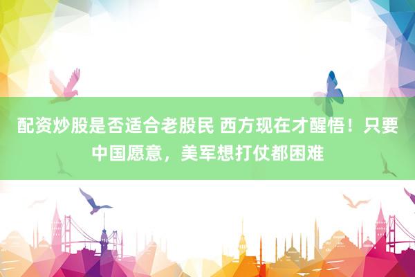 配资炒股是否适合老股民 西方现在才醒悟!只要中国愿意,美军想打仗都困难