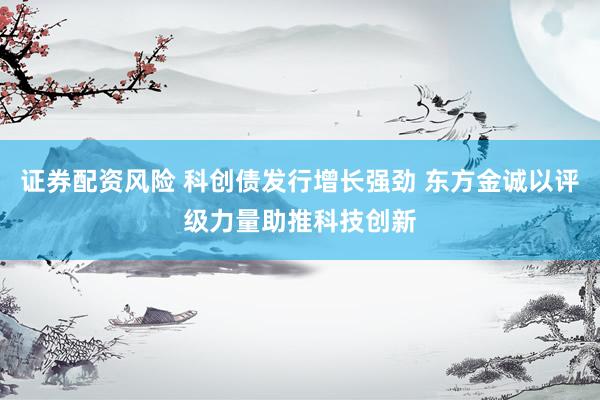证券配资风险 科创债发行增长强劲 东方金诚以评级力量助推科技创新
