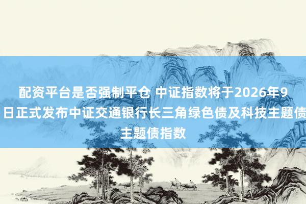 配资平台是否强制平仓 中证指数将于2026年9月11日正式发布中证交通银行长三角绿色债及科技主题债指数