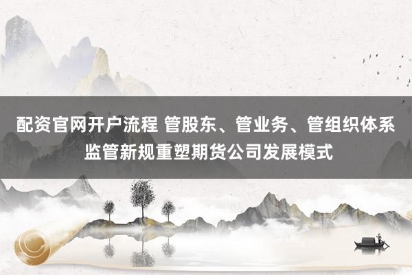 配资官网开户流程 管股东、管业务、管组织体系 监管新规重塑期货公司发展模式