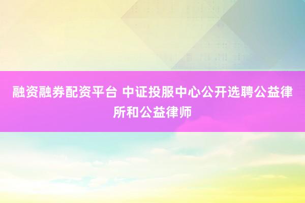 融资融券配资平台 中证投服中心公开选聘公益律所和公益律师