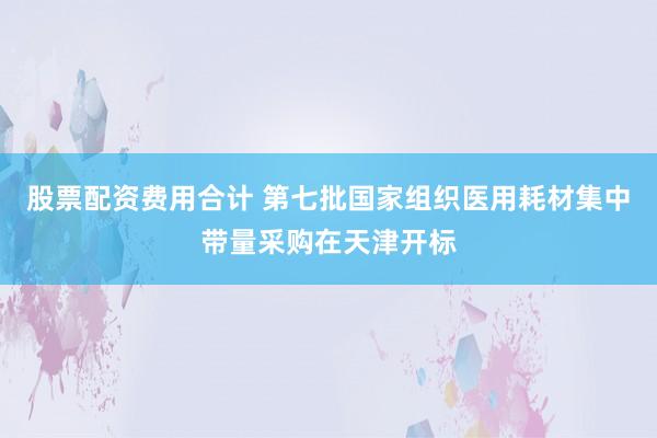 股票配资费用合计 第七批国家组织医用耗材集中带量采购在天津开标