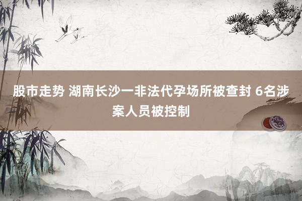 股市走势 湖南长沙一非法代孕场所被查封 6名涉案人员被控制