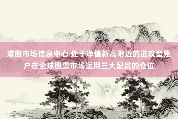 港股市场信息中心 处于净值新高附近的进攻型账户在全球股票市场运用三大配资的仓位
