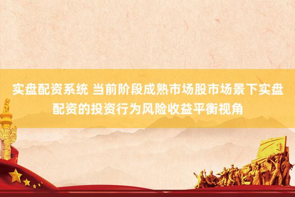 实盘配资系统 当前阶段成熟市场股市场景下实盘配资的投资行为风险收益平衡视角