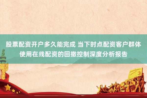 股票配资开户多久能完成 当下时点配资客户群体使用在线配资的回撤控制深度分析报告