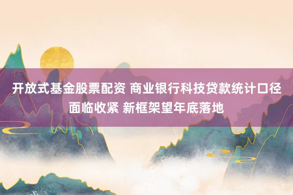 开放式基金股票配资 商业银行科技贷款统计口径面临收紧 新框架望年底落地