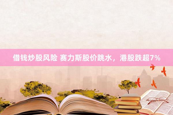 借钱炒股风险 赛力斯股价跳水,港股跌超7%