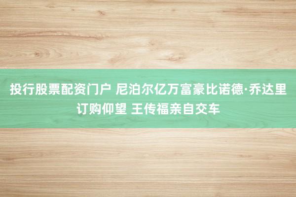 投行股票配资门户 尼泊尔亿万富豪比诺德·乔达里订购仰望 王传福亲自交车