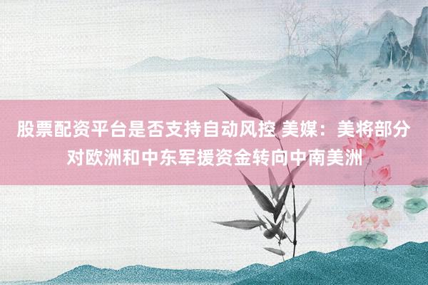 股票配资平台是否支持自动风控 美媒：美将部分对欧洲和中东军援资金转向中南美洲