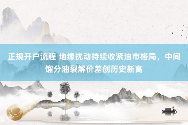 正规开户流程 地缘扰动持续收紧油市格局，中间馏分油裂解价差创历史新高