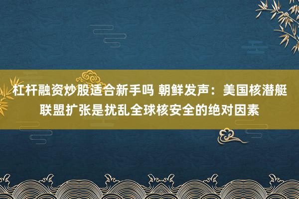 杠杆融资炒股适合新手吗 朝鲜发声：美国核潜艇联盟扩张是扰乱全球核安全的绝对因素