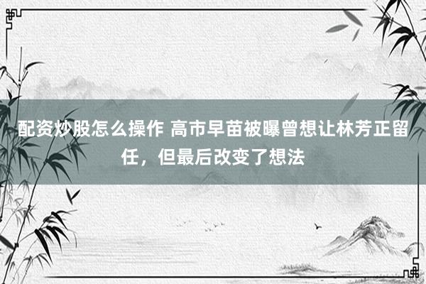 配资炒股怎么操作 高市早苗被曝曾想让林芳正留任，但最后改变了想法