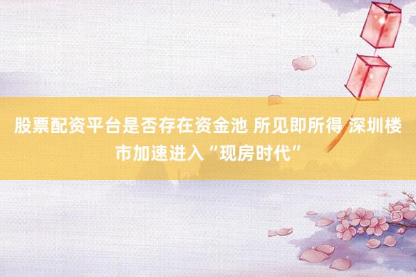 股票配资平台是否存在资金池 所见即所得 深圳楼市加速进入“现房时代”