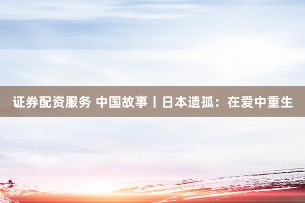 证券配资服务 中国故事丨日本遗孤:在爱中重生