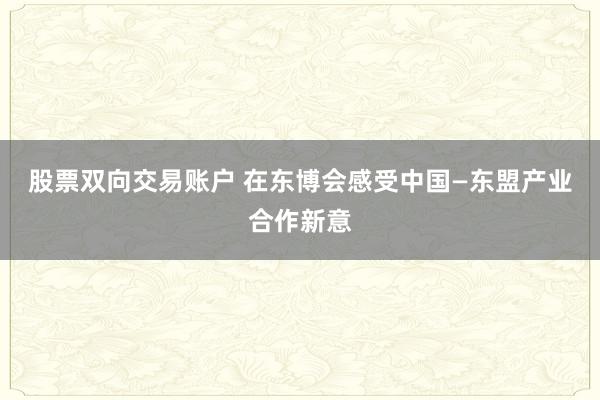 股票双向交易账户 在东博会感受中国—东盟产业合作新意