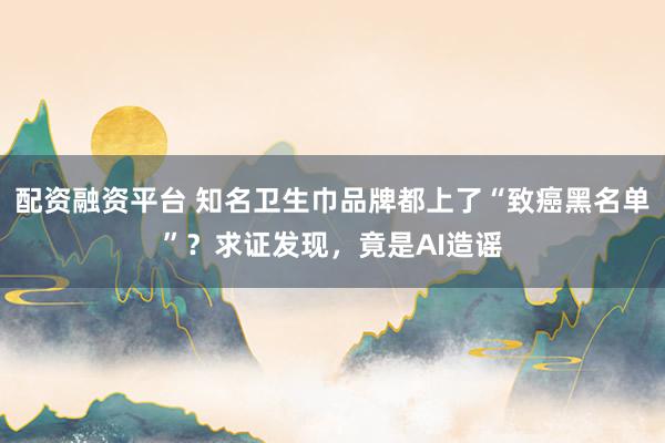 配资融资平台 知名卫生巾品牌都上了“致癌黑名单”？求证发现，竟是AI造谣
