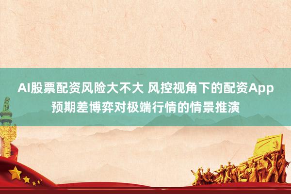 AI股票配资风险大不大 风控视角下的配资App预期差博弈对极端行情的情景推演