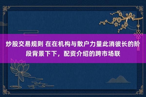 炒股交易规则 在在机构与散户力量此消彼长的阶段背景下下，配资介绍的跨市场联