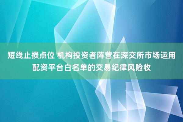 短线止损点位 机构投资者阵营在深交所市场运用配资平台白名单的交易纪律风险收