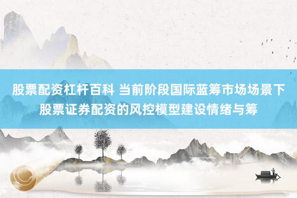 股票配资杠杆百科 当前阶段国际蓝筹市场场景下股票证券配资的风控模型建设情绪与筹