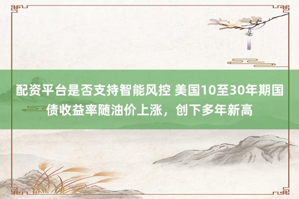 配资平台是否支持智能风控 美国10至30年期国债收益率随油价上涨，创下多年新高