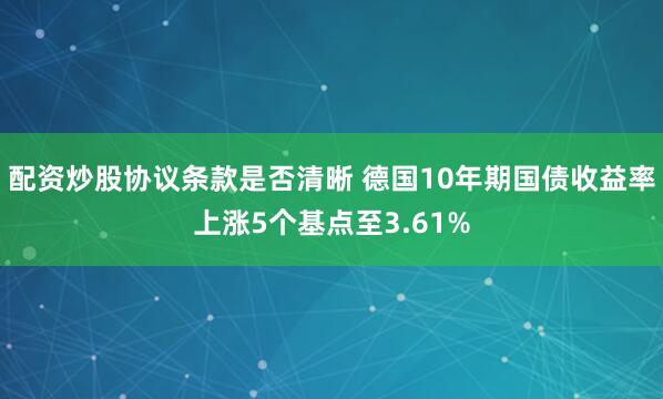 配资炒股协议条款是否清晰 德国10年期国债收益率上涨5个基点至3.61%