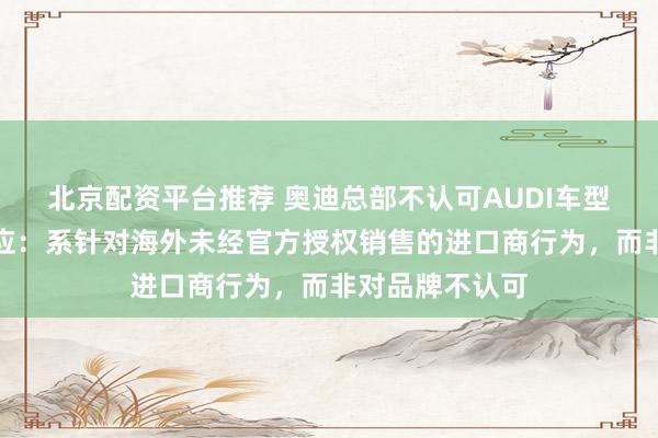 北京配资平台推荐 奥迪总部不认可AUDI车型？奥迪中国回应：系针对海外未经官方授权销售的进口商行为，而非对品牌不认可