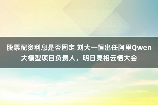 股票配资利息是否固定 刘大一恒出任阿里Qwen大模型项目负责人，明日亮相云栖大会
