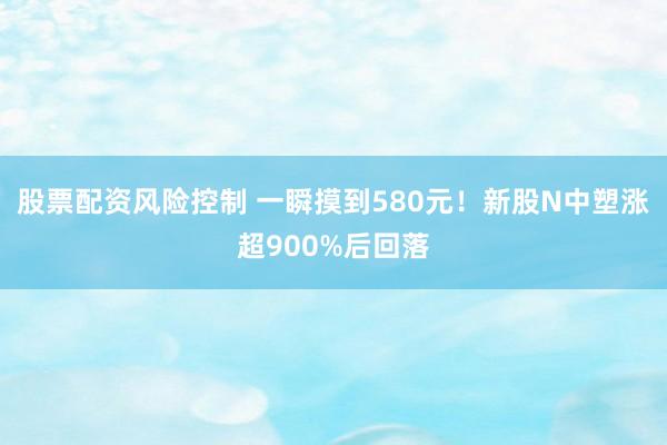 股票配资风险控制 一瞬摸到580元！新股N中塑涨超900%后回落